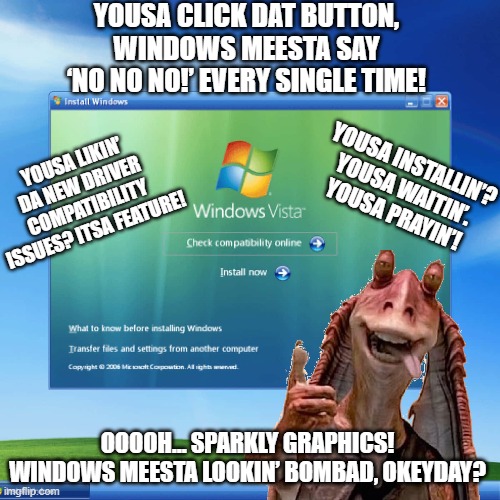 Windows 8 - The Jar Jar of the Windows operating systems | YOUSA CLICK DAT BUTTON, WINDOWS MEESTA SAY ‘NO NO NO!’ EVERY SINGLE TIME! YOUSA INSTALLIN’? YOUSA WAITIN’. YOUSA PRAYIN’! YOUSA LIKIN’ DA NEW DRIVER COMPATIBILITY ISSUES? ITSA FEATURE! OOOOH… SPARKLY GRAPHICS! WINDOWS MEESTA LOOKIN’ BOMBAD, OKEYDAY? | image tagged in jar jar binks,star wars,windows,star wars jar jar binks,microsoft | made w/ Imgflip meme maker