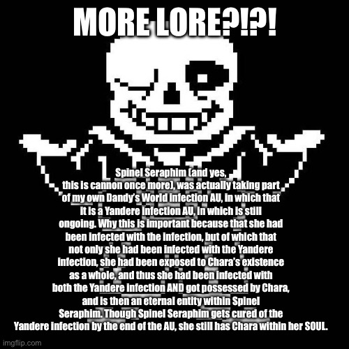 MORE LORE!!! | MORE LORE?!?! Spinel Seraphim (and yes, this is cannon once more), was actually taking part of my own Dandy’s World infection AU, in which that it is a Yandere infection AU, in which is still ongoing. Why this is important because that she had been infected with the infection, but of which that not only she had been infected with the Yandere infection, she had been exposed to Chara’s existence as a whole, and thus she had been infected with both the Yandere infection AND got possessed by Chara, and is then an eternal entity within Spinel Seraphim. Though Spinel Seraphim gets cured of the Yandere infection by the end of the AU, she still has Chara within her SOUL. | image tagged in sans undertale | made w/ Imgflip meme maker