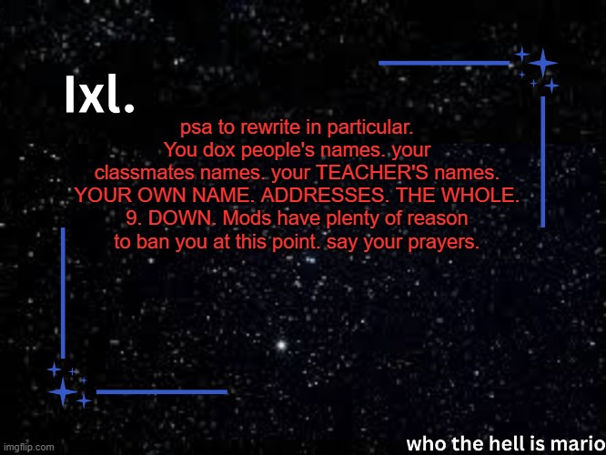 Ixl temp | psa to rewrite in particular. You dox people's names. your classmates names. your TEACHER'S names. YOUR OWN NAME. ADDRESSES. THE WHOLE. 9. DOWN. Mods have plenty of reason to ban you at this point. say your prayers. | image tagged in ixl temp | made w/ Imgflip meme maker