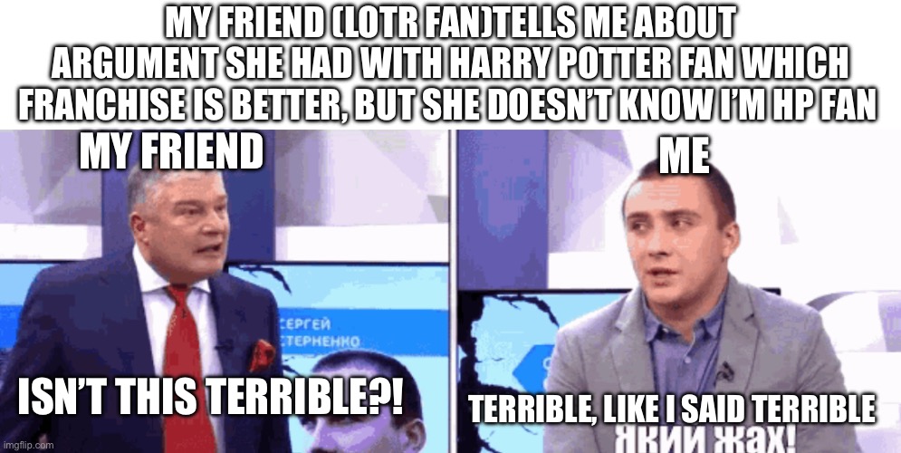 But still: WHO IS BETTER | MY FRIEND (LOTR FAN)TELLS ME ABOUT ARGUMENT SHE HAD WITH HARRY POTTER FAN WHICH FRANCHISE IS BETTER, BUT SHE DOESN’T KNOW I’M HP FAN; MY FRIEND; ME; ISN’T THIS TERRIBLE?! TERRIBLE, LIKE I SAID TERRIBLE | image tagged in terrible - isn t this terrible - like i said terrible,ukraine,harry potter,lord of the rings,fun | made w/ Imgflip meme maker