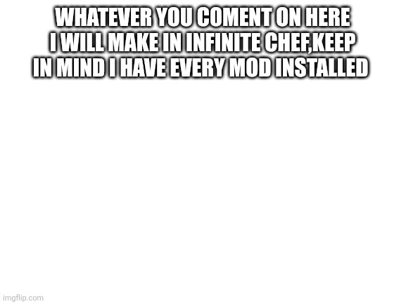 Blank White Template | WHATEVER YOU COMENT ON HERE I WILL MAKE IN INFINITE CHEF,KEEP IN MIND I HAVE EVERY MOD INSTALLED | image tagged in blank white template | made w/ Imgflip meme maker