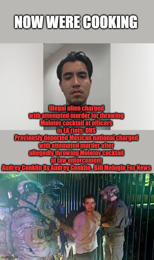 Attempted Muderer | NOW WERE COOKING; Illegal alien charged with attempted murder for throwing Molotov cocktail at officers in LA riots: DHS
Previously deported Mexican national charged with attempted murder after allegedly throwing Molotov cocktail at law enforcement
Audrey Conklin By Audrey Conklin , Bill Melugin Fox News | made w/ Imgflip meme maker