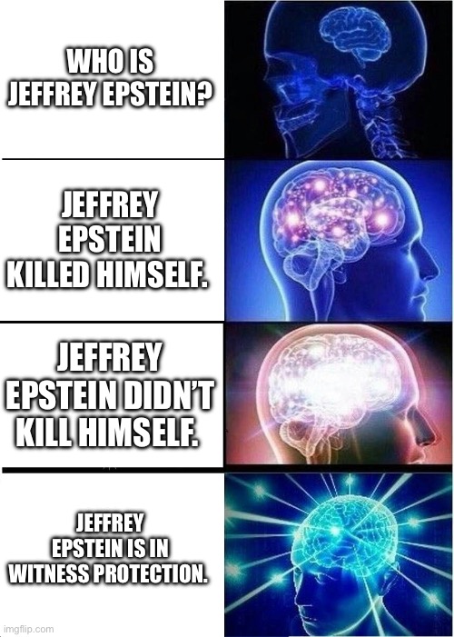 Expanding Brain Meme | WHO IS JEFFREY EPSTEIN? JEFFREY EPSTEIN KILLED HIMSELF. JEFFREY EPSTEIN DIDN’T KILL HIMSELF. JEFFREY EPSTEIN IS IN WITNESS PROTECTION. | image tagged in memes,expanding brain | made w/ Imgflip meme maker