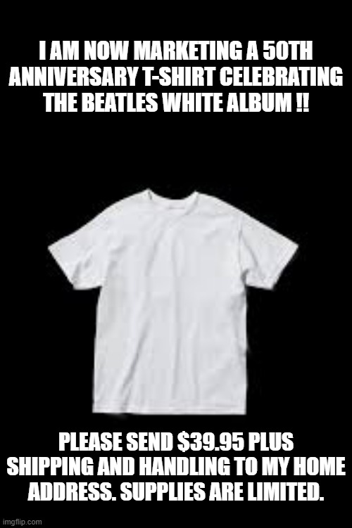 I'm selling a 50th Anniversary of the release of the White Album by the Beatles !! | I AM NOW MARKETING A 50TH ANNIVERSARY T-SHIRT CELEBRATING THE BEATLES WHITE ALBUM !! PLEASE SEND $39.95 PLUS SHIPPING AND HANDLING TO MY HOME ADDRESS. SUPPLIES ARE LIMITED. | image tagged in funny,fun,the beatles,record,t-shirt,humor | made w/ Imgflip meme maker