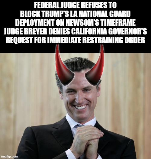 Satans Nephew | FEDERAL JUDGE REFUSES TO BLOCK TRUMP'S LA NATIONAL GUARD DEPLOYMENT ON NEWSOM'S TIMEFRAME
JUDGE BREYER DENIES CALIFORNIA GOVERNOR'S REQUEST FOR IMMEDIATE RESTRAINING ORDER | image tagged in scheming gavin newsom | made w/ Imgflip meme maker
