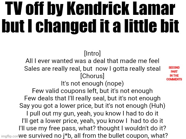 TV off by Kendrick Lamar but I changed it a little bit; [Intro]
All I ever wanted was a deal that made me feel
Sales are really real, but  now I gotta really steal

[Chorus]
It's not enough (nope)
Few valid coupons left, but it's not enough
Few deals that I'll really seal, but it's not enough
Say you got a lower price, but it's not enough (Huh)
I pull out my gun, yeah, you know I had to do it
I'll get a lower price, yeah, you know I  had to do it
I'll use my free pass, what? thought I wouldn't do it?
 we survived no j*b, all from the bullet coupon, what? SECOND PART IN THE COMMENTS | made w/ Imgflip meme maker