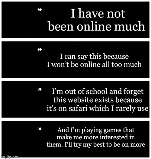 Gonna try to be online more ? | I have not been online much; I can say this because I won’t be online all too much; I’m out of school and forget this website exists because it’s on safari which I rarely use; And I’m playing games that make me more interested in them. I’ll try my best to be on more | image tagged in 4 undertale textboxes | made w/ Imgflip meme maker