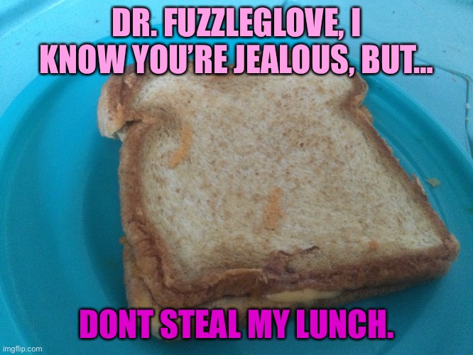 Grilled cheese jealousy | DR. FUZZLEGLOVE, I KNOW YOU’RE JEALOUS, BUT…; DONT STEAL MY LUNCH. | image tagged in food memes,funny meme | made w/ Imgflip meme maker