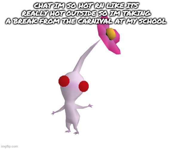 White Pikmin Model | CHAT IM SO HOT RN LIKE ITS REALLY HOT OUTSIDE SO IM TAKING A BREAK FROM THE CARNIVAL AT MY SCHOOL | image tagged in white pikmin model | made w/ Imgflip meme maker