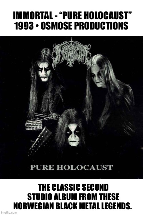 One of the greatest Black Metal bands and albums… | IMMORTAL - “PURE HOLOCAUST”
1993 • OSMOSE PRODUCTIONS; THE CLASSIC SECOND STUDIO ALBUM FROM THESE NORWEGIAN BLACK METAL LEGENDS. | image tagged in heavy metal,black metal,immortal,pure holocaust | made w/ Imgflip meme maker