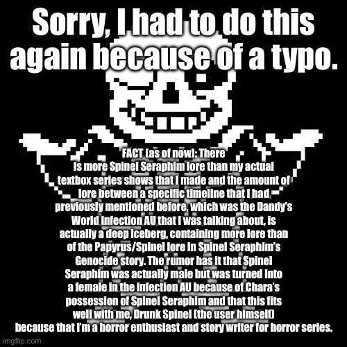 This shit may be longer than the FNAF lore, but it’s also cannon for Spinel Seraphim. | Sorry, I had to do this again because of a typo. FACT (as of now): There is more Spinel Seraphim lore than my actual textbox series shows that I made and the amount of lore between a specific timeline that I had previously mentioned before, which was the Dandy’s World infection AU that I was talking about, is actually a deep iceberg, containing more lore than of the Papyrus/Spinel lore in Spinel Seraphim’s Genocide story. The rumor has it that Spinel Seraphim was actually male but was turned into a female in the infection AU because of Chara’s possession of Spinel Seraphim and that this fits well with me, Drunk Spinel (the user himself) because that I’m a horror enthusiast and story writer for horror series. | image tagged in sans undertale | made w/ Imgflip meme maker