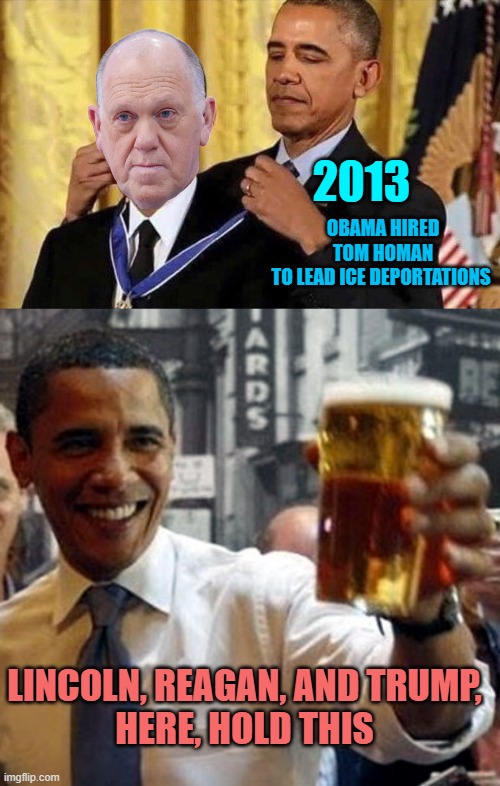 2013 OBAMA HIRED TOM HOMAN
TO LEAD ICE DEPORTATIONS LINCOLN, REAGAN, AND TRUMP,
HERE, HOLD THIS | image tagged in obama medal,obama hold my beer and watch this shit | made w/ Imgflip meme maker