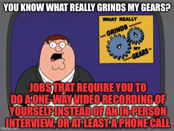 This is just lazy & disrespectful, and needs to be illegal | YOU KNOW WHAT REALLY GRINDS MY GEARS? JOBS THAT REQUIRE YOU TO DO A ONE-WAY VIDEO RECORDING OF YOURSELF INSTEAD OF AN IN-PERSON INTERVIEW, OR AT LEAST A PHONE CALL | image tagged in memes,peter griffin news,jobs,job interview,interview,video | made w/ Imgflip meme maker