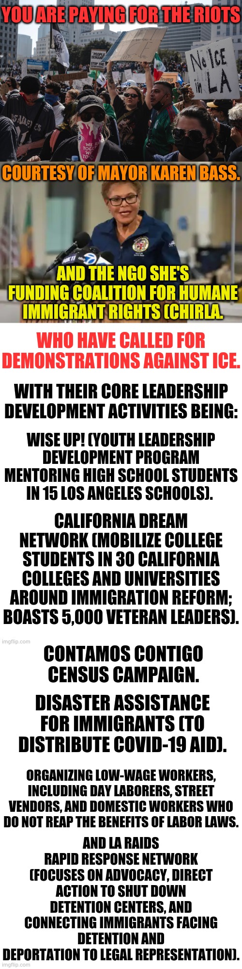 Attention Los Angeles Taxpayers... | YOU ARE PAYING FOR THE RIOTS; COURTESY OF MAYOR KAREN BASS. AND THE NGO SHE'S FUNDING COALITION FOR HUMANE IMMIGRANT RIGHTS (CHIRLA. WHO HAVE CALLED FOR DEMONSTRATIONS AGAINST ICE. WITH THEIR CORE LEADERSHIP DEVELOPMENT ACTIVITIES BEING:; WISE UP! (YOUTH LEADERSHIP DEVELOPMENT PROGRAM MENTORING HIGH SCHOOL STUDENTS IN 15 LOS ANGELES SCHOOLS). CALIFORNIA DREAM NETWORK (MOBILIZE COLLEGE STUDENTS IN 30 CALIFORNIA COLLEGES AND UNIVERSITIES AROUND IMMIGRATION REFORM; BOASTS 5,000 VETERAN LEADERS). CONTAMOS CONTIGO CENSUS CAMPAIGN. DISASTER ASSISTANCE FOR IMMIGRANTS (TO DISTRIBUTE COVID-19 AID). AND LA RAIDS RAPID RESPONSE NETWORK (FOCUSES ON ADVOCACY, DIRECT ACTION TO SHUT DOWN DETENTION CENTERS, AND CONNECTING IMMIGRANTS FACING DETENTION AND DEPORTATION TO LEGAL REPRESENTATION). ORGANIZING LOW-WAGE WORKERS, INCLUDING DAY LABORERS, STREET VENDORS, AND DOMESTIC WORKERS WHO DO NOT REAP THE BENEFITS OF LABOR LAWS. | image tagged in memes,politics,los angeles,taxpayers,pay,riots | made w/ Imgflip meme maker