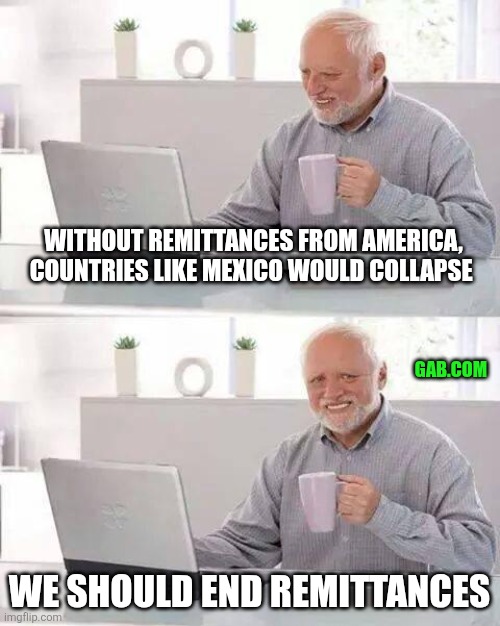 Fafo | WITHOUT REMITTANCES FROM AMERICA, COUNTRIES LIKE MEXICO WOULD COLLAPSE; GAB.COM; WE SHOULD END REMITTANCES | image tagged in hide the pain harold,mexico,mexican,california,illegal,trump | made w/ Imgflip meme maker