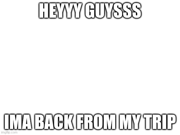 how are all the goobers? | HEYYY GUYSSS; IMA BACK FROM MY TRIP | made w/ Imgflip meme maker