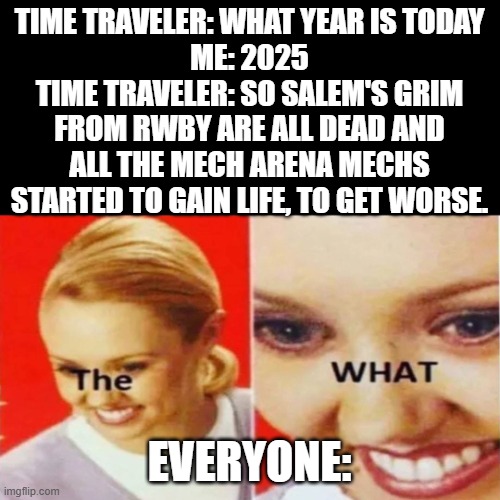 Oh hell no... | TIME TRAVELER: WHAT YEAR IS TODAY
ME: 2025
TIME TRAVELER: SO SALEM'S GRIM FROM RWBY ARE ALL DEAD AND ALL THE MECH ARENA MECHS STARTED TO GAIN LIFE, TO GET WORSE. EVERYONE: | image tagged in the what,rwby,mech arena | made w/ Imgflip meme maker