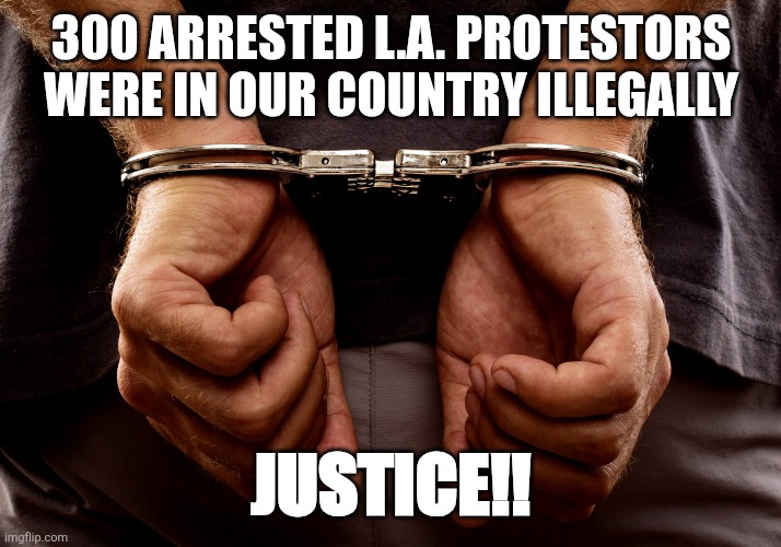 LA Riots | 300 ARRESTED L.A. PROTESTORS WERE IN OUR COUNTRY ILLEGALLY; JUSTICE!! | image tagged in handcuffs | made w/ Imgflip meme maker