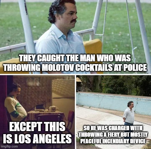 Sad Pablo Escobar | THEY CAUGHT THE MAN WHO WAS THROWING MOLOTOV COCKTAILS AT POLICE; EXCEPT THIS IS LOS ANGELES; SO HE WAS CHARGED WITH THROWING A FIERY BUT MOSTLY PEACEFUL INCENDIARY DEVICE | image tagged in memes,sad pablo escobar | made w/ Imgflip meme maker