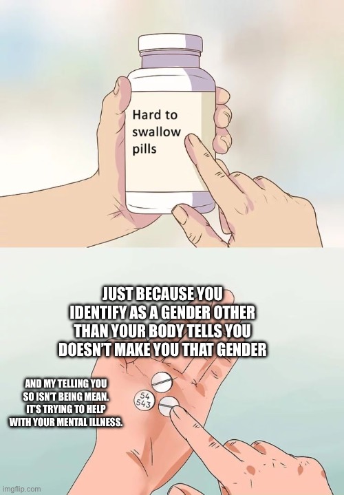 Hard To Swallow Pills | JUST BECAUSE YOU IDENTIFY AS A GENDER OTHER THAN YOUR BODY TELLS YOU DOESN’T MAKE YOU THAT GENDER; AND MY TELLING YOU SO ISN’T BEING MEAN. IT’S TRYING TO HELP WITH YOUR MENTAL ILLNESS. | image tagged in memes,hard to swallow pills | made w/ Imgflip meme maker