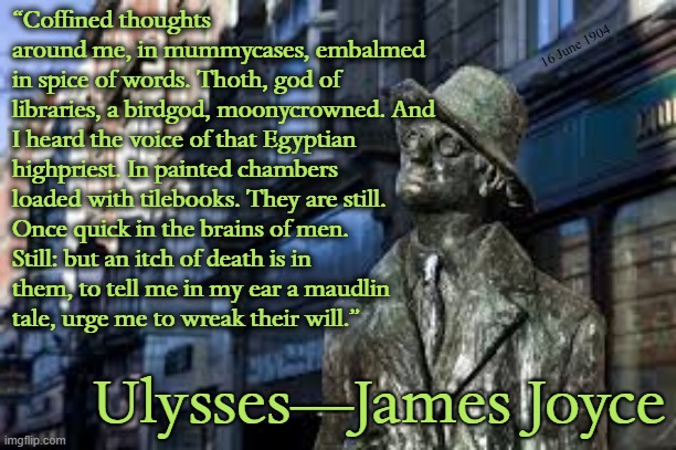 “Coffined thoughts around me, in mummycases, embalmed in spice of words. Thoth, god of libraries, a birdgod, moonycrowned. And I heard the voice of that Egyptian highpriest. In painted chambers loaded with tilebooks. They are still. Once quick in the brains of men. Still: but an itch of death is in them, to tell me in my ear a maudlin tale, urge me to wreak their will.”; 16 June 1904; Ulysses—James Joyce | image tagged in irish,literature,june,stream,ireland,novel | made w/ Imgflip meme maker