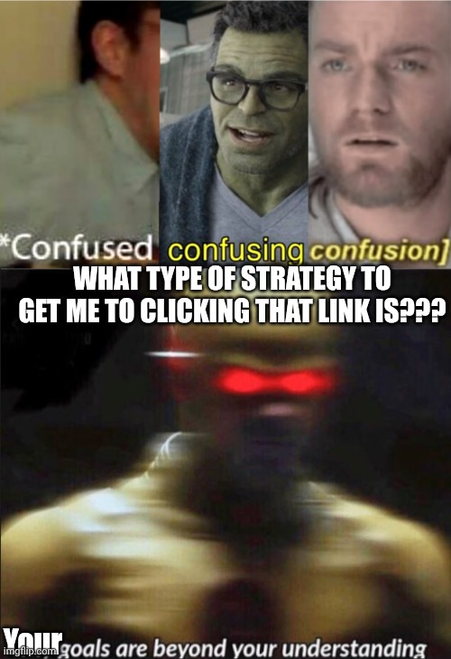 Me when bro does asks me where is toilet but he goes the other direction: | WHAT TYPE OF STRATEGY TO GET ME TO CLICKING THAT LINK IS??? Your | image tagged in confused confusing confusion,my goals are beyond your understanding | made w/ Imgflip meme maker