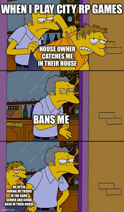 Me in city rp games | WHEN I PLAY CITY RP GAMES; HOUSE OWNER CATCHES ME IN THEIR HOUSE; BANS ME; ME AFTER JOINING MY FRIEND IN THE SAME SERVER AND GOING BACK IN THEIR HOUSE | image tagged in moe throws barney | made w/ Imgflip meme maker