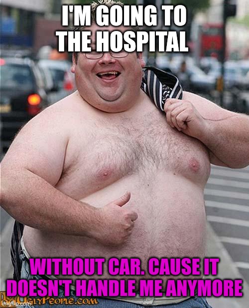 fat guy | I'M GOING TO THE HOSPITAL; WITHOUT CAR. CAUSE IT DOESN'T HANDLE ME ANYMORE | image tagged in fat guy | made w/ Imgflip meme maker