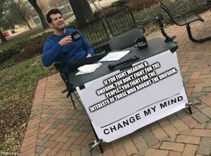 Change my mind Crowder | IF YOU FIGHT WEARING A UNIFORM, YOU DON'T FIGHT FOR THE PEOPLE....YOU FIGHT FOR THE INTERESTS OF THOSE WHO BOUGHT THE UNIFORM. | image tagged in change my mind crowder | made w/ Imgflip meme maker