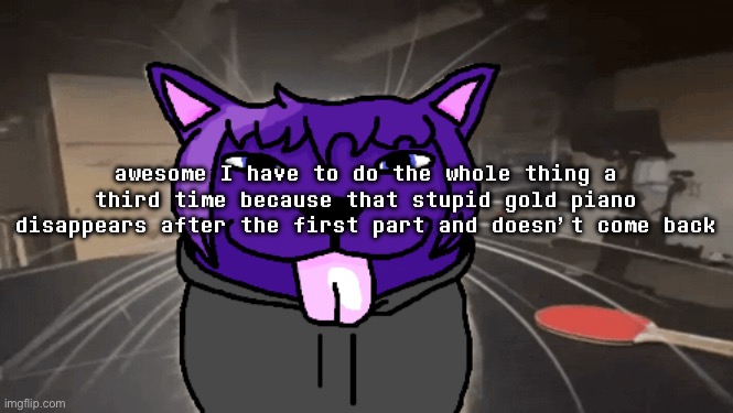 ts taking too long | awesome I have to do the whole thing a third time because that stupid gold piano disappears after the first part and doesn’t come back | image tagged in tge silly | made w/ Imgflip meme maker