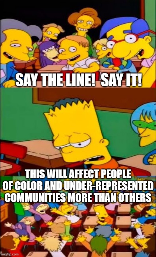 say the line bart! simpsons | SAY THE LINE!  SAY IT! THIS WILL AFFECT PEOPLE OF COLOR AND UNDER-REPRESENTED COMMUNITIES MORE THAN OTHERS | image tagged in say the line bart simpsons | made w/ Imgflip meme maker