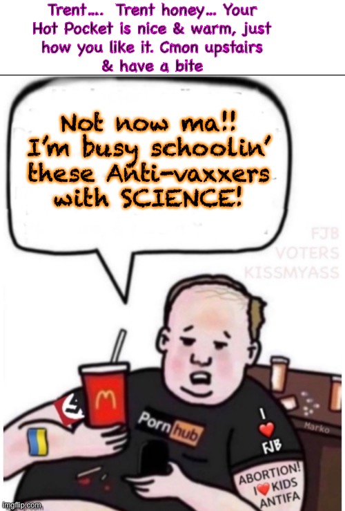 I’m BUSY, MA!   Bring it down here! | Trent….  Trent honey… Your
Hot Pocket is nice & warm, just
how you like it. Cmon upstairs
& have a bite; Not now ma!!
I’m busy schoolin’
these Anti-vaxxers
with SCIENCE! | image tagged in memes,brainwashed pro vaxxer,pathetic little poison pusher,maybe he likes harming kids,godless heathen | made w/ Imgflip meme maker