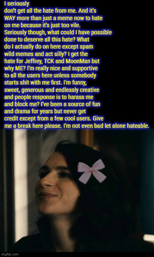 I seriously don't get all the hate from me. And it's WAY more than just a meme now to hate on me because it's just too vile. Seriously though, what could I have possible done to deserve all this hate? What do I actually do on here except spam wild memes and act silly? I get the hate for Jeffrey, TCK and MoonMan but why ME? I'm really nice and supportive to all the users here unless somebody starts shit with me first. I'm funny, sweet, generous and endlessly creative and people response is to harass me and block me? I've been a source of fun and drama for years but never get credit except from a few cool users. Give me a break here please. I'm not even bad let alone hateable. | made w/ Imgflip meme maker