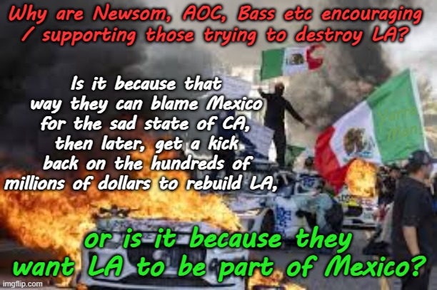 So why are the Far Left Democrats REALLY supporting the looting, vandalizing and rioting? | Why are Newsom, AOC, Bass etc encouraging / supporting those trying to destroy LA? Is it because that way they can blame Mexico for the sad state of CA, then later, get a kick back on the hundreds of millions of dollars to rebuild LA, Yarra Man; or is it because they want LA to be part of Mexico? | image tagged in karin bass aoc,gavin newsom corruption,open borders illegals,criminals,progressives communists,tdc anti usa | made w/ Imgflip meme maker