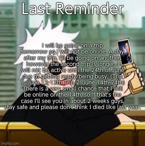 I will also put this informatiom in my tagline. Have a good week everyone, Moonshade out. | I will be going on a trip tomorrow so I will not be online. A day after my trip, I'll be going on another, however the second trip is longer. I will not be active until the 24th of June due to getting ready/being busy. (Trip 1: June 12-13th Trip 2: June 14th-24th) There is a very small chance that I will be online on the 14th, so if that's the case I'll see you in about 2 weeks guys, stay safe and please don't think I died like last year. Last Reminder | image tagged in gojo satoru lowtiergod | made w/ Imgflip meme maker