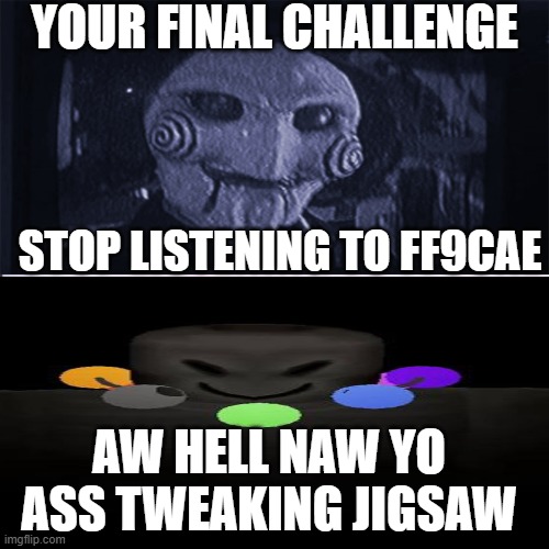 Aw hell naw, yo ass tweakin jigsaw! | YOUR FINAL CHALLENGE; STOP LISTENING TO FF9CAE; AW HELL NAW YO ASS TWEAKING JIGSAW | image tagged in aw hell naw yo ass tweakin jigsaw | made w/ Imgflip meme maker