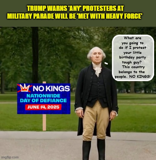 NO KINGS | TRUMP WARNS 'ANY' PROTESTERS AT MILITARY PARADE WILL BE 'MET WITH HEAVY FORCE'; What are you going to do if I protest your little birthday party tough guy?   This country belongs to the 
people. NO KINGS! | image tagged in impeach trump,donald trump memes,government corruption,george washington,trump is a moron | made w/ Imgflip meme maker