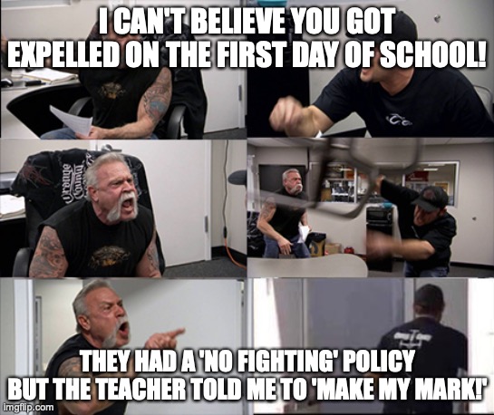 American chopper argument 6 panel | I CAN'T BELIEVE YOU GOT EXPELLED ON THE FIRST DAY OF SCHOOL! THEY HAD A 'NO FIGHTING' POLICY BUT THE TEACHER TOLD ME TO 'MAKE MY MARK!' | image tagged in american chopper argument 6 panel | made w/ Imgflip meme maker