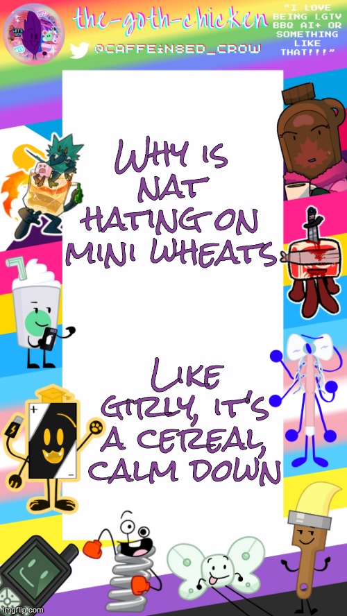 Munching on some circus animal crackers | Why is nat hating on mini wheats; Like girly, it's a cereal, calm down | image tagged in the-goth-chicken's pride announcement template | made w/ Imgflip meme maker