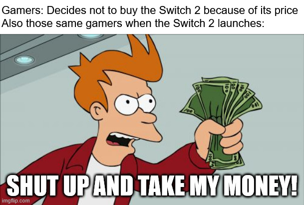 nintendo switch 2 prices | Gamers: Decides not to buy the Switch 2 because of its price
Also those same gamers when the Switch 2 launches:; SHUT UP AND TAKE MY MONEY! | image tagged in memes,shut up and take my money fry,nintendo,nintendo switch 2,switch 2,nintendo switch | made w/ Imgflip meme maker