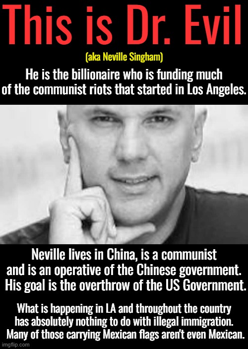 He is behind the left's nationwide "No Kings Day".The man who works for a communist dictator doesn't want a king. | This is Dr. Evil; (aka Neville Singham); He is the billionaire who is funding much of the communist riots that started in Los Angeles. Neville lives in China, is a communist and is an operative of the Chinese government.  His goal is the overthrow of the US Government. What is happening in LA and throughout the country has absolutely nothing to do with illegal immigration.  Many of those carrying Mexican flags aren't even Mexican. | image tagged in communism is oppression,no brains day | made w/ Imgflip meme maker
