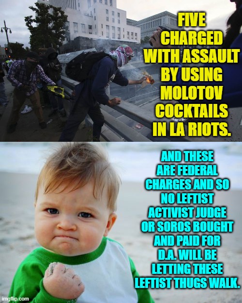 Operation FAFO is a go! | FIVE CHARGED WITH ASSAULT BY USING MOLOTOV COCKTAILS IN LA RIOTS. AND THESE ARE FEDERAL CHARGES AND SO NO LEFTIST ACTIVIST JUDGE OR SOROS BOUGHT AND PAID FOR D.A. WILL BE LETTING THESE LEFTIST THUGS WALK. | image tagged in success kid original | made w/ Imgflip meme maker