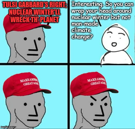 If nuclear winter can disrupt the climate, then so can greenhouse gas emissions -you don't get to have it both ways. | Interesting. So you can
wrap your head around
nuclear winter but not
man-made
climate
change? TULSI GABBARD'S RIGHT;
NUCLEAR WINTER'LL
WRECK TH' PLANET | image tagged in maga npc an an0nym0us template,man made climate change,global warming,oops | made w/ Imgflip meme maker