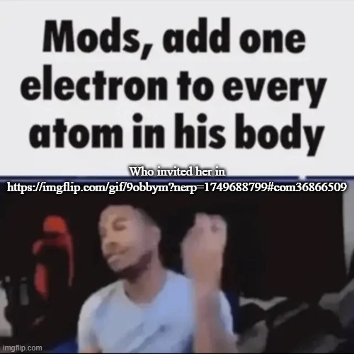 Mods, add one electron to every atom in his body | Who invited her in
https://imgflip.com/gif/9obbym?nerp=1749688799#com36866509 | image tagged in mods add one electron to every atom in his body | made w/ Imgflip meme maker