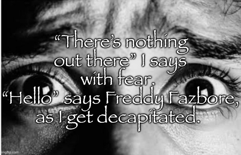 Scary story | “There’s nothing out there” I says with fear. 
“Hello” says Freddy Fazbore, as I get decapitated. | image tagged in unnerved stare | made w/ Imgflip meme maker