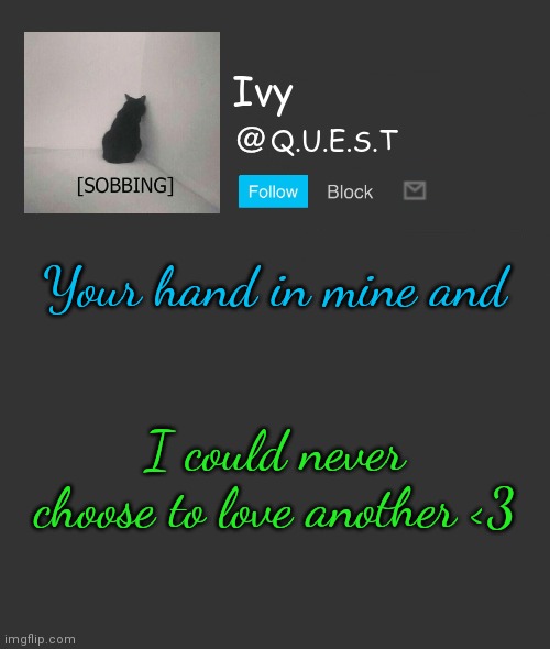 . | Your hand in mine and; I could never choose to love another <3 | image tagged in ivy announcement template | made w/ Imgflip meme maker
