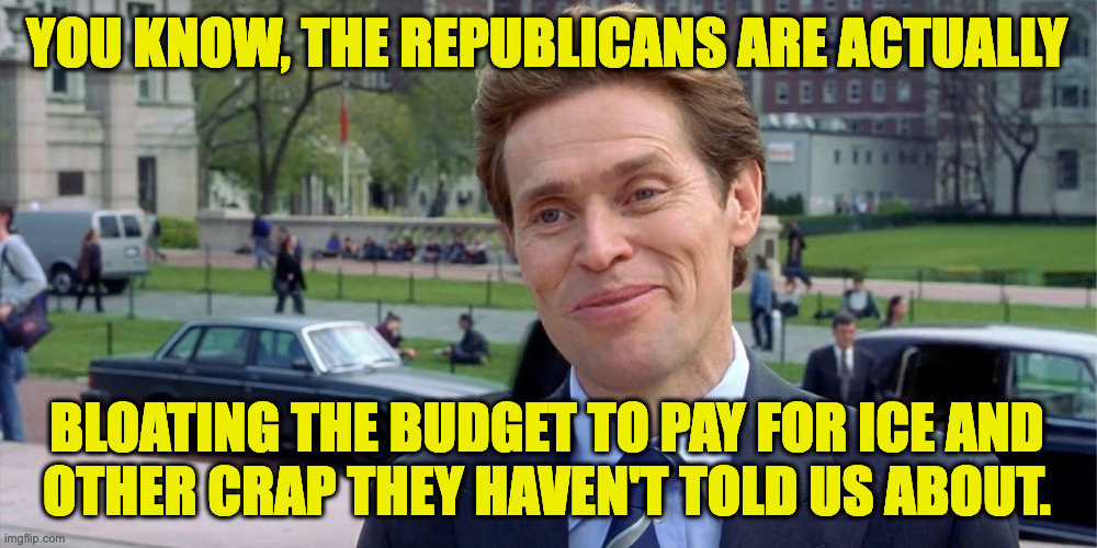 Big Beautiful Lie. | YOU KNOW, THE REPUBLICANS ARE ACTUALLY; BLOATING THE BUDGET TO PAY FOR ICE AND
OTHER CRAP THEY HAVEN'T TOLD US ABOUT. | image tagged in you know i'm something of a scientist myself,memes,big beautiful lie | made w/ Imgflip meme maker