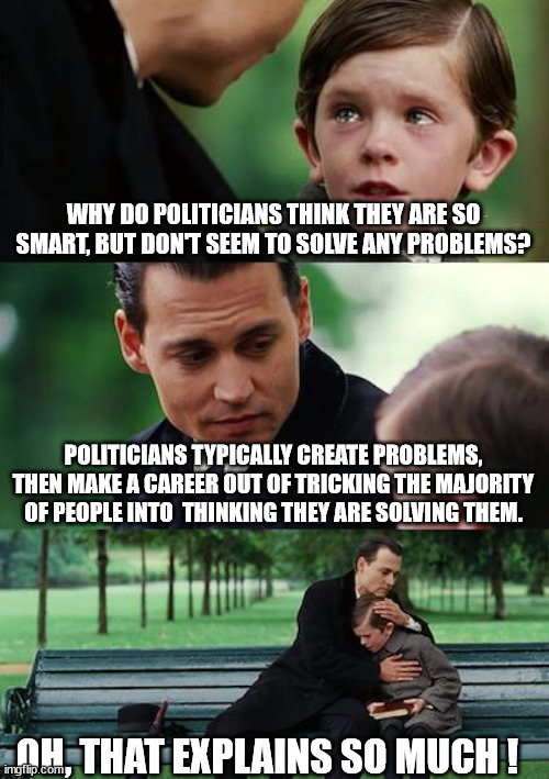 The Political Game | WHY DO POLITICIANS THINK THEY ARE SO SMART, BUT DON'T SEEM TO SOLVE ANY PROBLEMS? POLITICIANS TYPICALLY CREATE PROBLEMS, THEN MAKE A CAREER OUT OF TRICKING THE MAJORITY OF PEOPLE INTO  THINKING THEY ARE SOLVING THEM. OH, THAT EXPLAINS SO MUCH ! | image tagged in memes,finding neverland,schumer shutdown,kick the can,manipulation,democrats | made w/ Imgflip meme maker