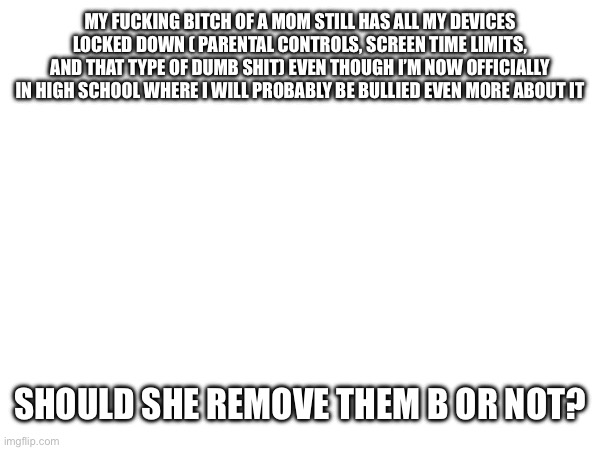 MY FUCKING BITCH OF A MOM STILL HAS ALL MY DEVICES LOCKED DOWN ( PARENTAL CONTROLS, SCREEN TIME LIMITS, AND THAT TYPE OF DUMB SHIT) EVEN THOUGH I’M NOW OFFICIALLY IN HIGH SCHOOL WHERE I WILL PROBABLY BE BULLIED EVEN MORE ABOUT IT; SHOULD SHE REMOVE THEM B OR NOT? | made w/ Imgflip meme maker