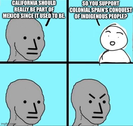 NPC Meme | CALIFORNIA SHOULD REALLY BE PART OF MEXICO SINCE IT USED TO BE. SO YOU SUPPORT COLONIAL SPAIN’S CONQUEST OF INDIGENOUS PEOPLE? | image tagged in npc meme | made w/ Imgflip meme maker